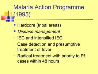  Hardcore (tribal areas)
 Disease management
• IEC and intensified IEC
• Case detection and presumptive
treatment of fever
• Radical treatment with priority to Pf
cases within 48 hours
Malaria Action Programme
(1995)
 