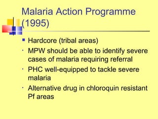  Hardcore (tribal areas)
• MPW should be able to identify severe
cases of malaria requiring referral
• PHC well-equipped to tackle severe
malaria
• Alternative drug in chloroquin resistant
Pf areas
Malaria Action Programme
(1995)
 
