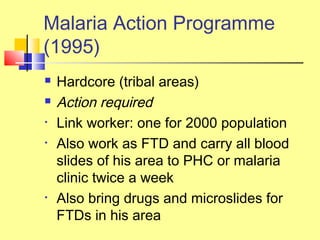  Hardcore (tribal areas)
 Action required
• Link worker: one for 2000 population
• Also work as FTD and carry all blood
slides of his area to PHC or malaria
clinic twice a week
• Also bring drugs and microslides for
FTDs in his area
Malaria Action Programme
(1995)
 