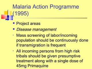  Project areas
 Disease management
• Mass screening of labor/incoming
population should be continuously done
if transmigration is frequent
• All incoming persons from high risk
tribals should be given presumptive
treatment along with a single dose of
45mg Primaquine
Malaria Action Programme
(1995)
 