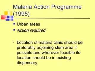  Urban areas
 Action required
• Location of malaria clinic should be
preferably adjoining slum area if
possible and wherever feasible its
location should be in existing
dispensary
Malaria Action Programme
(1995)
 