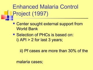 Enhanced Malaria Control
Project (1997)
 Center sought external support from
World Bank
 Selection of PHCs is based on:
i) API > 2 for last 3 years;
ii) Pf cases are more than 30% of the
malaria cases;
 