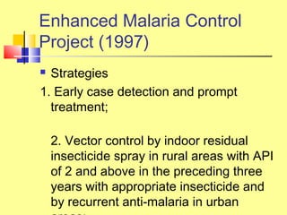  Strategies
1. Early case detection and prompt
treatment;
2. Vector control by indoor residual
insecticide spray in rural areas with API
of 2 and above in the preceding three
years with appropriate insecticide and
by recurrent anti-malaria in urban
Enhanced Malaria Control
Project (1997)
 
