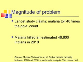  Lancet study claims: malaria toll 40 times
the govt. count
 Malaria killed an estimated 46,800
Indians in 2010
• Source: Murray Christopher, et al. Global malaria mortality
between 1980 and 2010: a systematic analysis. The Lancet, Vol.
Magnitude of problem
 