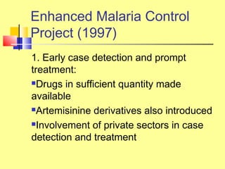 1. Early case detection and prompt
treatment:
Drugs in sufficient quantity made
available
Artemisinine derivatives also introduced
Involvement of private sectors in case
detection and treatment
Enhanced Malaria Control
Project (1997)
 