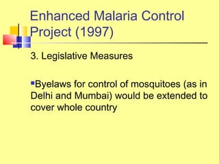 3. Legislative Measures
Byelaws for control of mosquitoes (as in
Delhi and Mumbai) would be extended to
cover whole country
Enhanced Malaria Control
Project (1997)
 