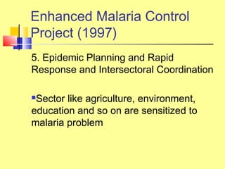 5. Epidemic Planning and Rapid
Response and Intersectoral Coordination
Sector like agriculture, environment,
education and so on are sensitized to
malaria problem
Enhanced Malaria Control
Project (1997)
 
