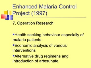 7. Operation Research
Health seeking behaviour especially of
malaria patients
Economic analysis of various
interventions
Alternative drug regimens and
introduction of artesunate
Enhanced Malaria Control
Project (1997)
 