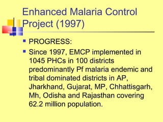  PROGRESS:
 Since 1997, EMCP implemented in
1045 PHCs in 100 districts
predominantly Pf malaria endemic and
tribal dominated districts in AP,
Jharkhand, Gujarat, MP, Chhattisgarh,
Mh, Odisha and Rajasthan covering
62.2 million population.
Enhanced Malaria Control
Project (1997)
 