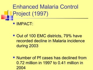  IMPACT:
 Out of 100 EMC districts, 79% have
recorded decline in Malaria incidence
during 2003
 Number of Pf cases has declined from
0.72 million in 1997 to 0.41 million in
2004
Enhanced Malaria Control
Project (1997)
 