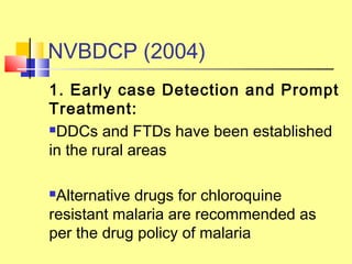 1. Early case Detection and Prompt
Treatment:
DDCs and FTDs have been established
in the rural areas
Alternative drugs for chloroquine
resistant malaria are recommended as
per the drug policy of malaria
NVBDCP (2004)
 