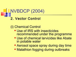 2. Vector Control 
(i) Chemical Control
 Use of IRS with insecticides
recommended under the programme
 Use of chemical larvicides like Abate
in potable water
 Aerosol space spray during day time
 Malathion fogging during outbreaks
NVBDCP (2004)
 