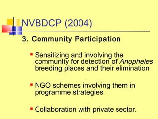 3. Community Participation
 Sensitizing and involving the
community for detection of Anopheles
breeding places and their elimination
 NGO schemes involving them in
programme strategies
 Collaboration with private sector.
NVBDCP (2004)
 