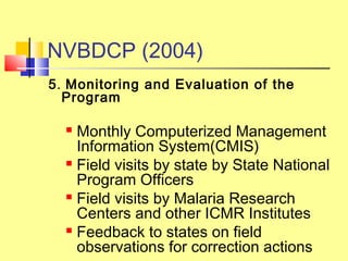 5. Monitoring and Evaluation of the
Program
 Monthly Computerized Management
Information System(CMIS)
 Field visits by state by State National
Program Officers
 Field visits by Malaria Research
Centers and other ICMR Institutes
 Feedback to states on field
observations for correction actions
NVBDCP (2004)
 