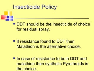 Insecticide Policy
 DDT should be the insecticide of choice
for residual spray.
 If resistance found to DDT then
Malathion is the alternative choice.
 In case of resistance to both DDT and
malathion then synthetic Pyrethroids is
the choice.
 