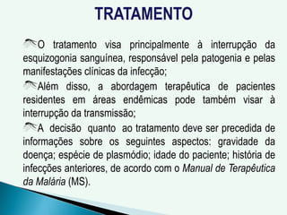 TRATAMENTO
O tratamento visa principalmente à interrupção da
esquizogonia sanguínea, responsável pela patogenia e pelas
manifestações clínicas da infecção;
Além disso, a abordagem terapêutica de pacientes
residentes em áreas endêmicas pode também visar à
interrupção da transmissão;
A decisão quanto ao tratamento deve ser precedida de
informações sobre os seguintes aspectos: gravidade da
doença; espécie de plasmódio; idade do paciente; história de
infecções anteriores, de acordo com o Manual de Terapêutica
da Malária (MS).
 