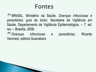 BRASIL. Ministério da Saúde. Doenças infecciosas e
parasitárias: guia de bolso. Secretaria de Vigilância em
Saúde, Departamento de Vigilância Epidemiológica. – 7. ed.
rev. – Brasília, 2008.
Doenças infecciosas e parasitárias, Ricardo
Veronesi, editora Guanabara
Fontes
 