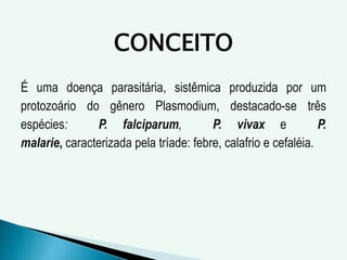 CONCEITO
É uma doença parasitária, sistêmica produzida por um
protozoário do gênero Plasmodium, destacado-se três
espécies: P. falciparum, P. vivax e P.
malarie, caracterizada pela tríade: febre, calafrio e cefaléia.
 
