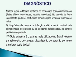 DIAGNÓSTICO
Na fase inicial, a Malária confunde-se com outras doenças infecciosas
(Febre tifóide, leptospirose, hepatite infecciosa). No período de febre
intermitente, pode ser confundida com infecções urinárias, tuberculose
miliar.
O diagnóstico de certeza da infecção malárica só é possível pela
demonstração do parasito ou de antígenos relacionados, no sangue
periférico do paciente.
Gota espessa é o exame mais utilizado no Brasil (exame
parasitológico de sangue, visualização do parasito por meio
da microscopia óptica)
 