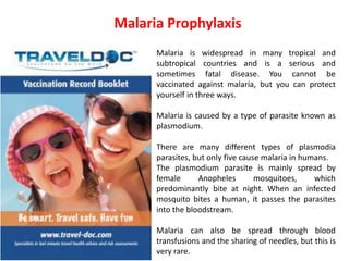 Malaria Prophylaxis
Malaria is widespread in many tropical and
subtropical countries and is a serious and
sometimes fatal disease. You cannot be
vaccinated against malaria, but you can protect
yourself in three ways.
Malaria is caused by a type of parasite known as
plasmodium.
There are many different types of plasmodia
parasites, but only five cause malaria in humans.
The plasmodium parasite is mainly spread by
female Anopheles mosquitoes, which
predominantly bite at night. When an infected
mosquito bites a human, it passes the parasites
into the bloodstream.
Malaria can also be spread through blood
transfusions and the sharing of needles, but this is
very rare.
 