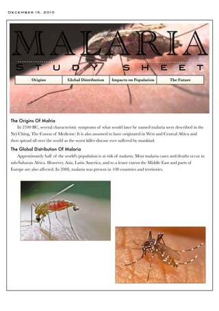 December 15, 2010




 MAL A RI A
   S          t         u          d          y                 s         h          e         e         t
            Origins              Global Distribution     Impacts on Population            The Future




 The Origins Of Malria
    In 2700 BC, several characteristic symptoms of what would later be named malaria were described in the
 Nei Ching, The Canon of Medicine) It is also assumed to have originated in West and Central Africa and
 then spread all over the world as the worst killer disease ever suffered by mankind.

 The Global Distribution Of Malaria
    Approximately half of the world's population is at risk of malaria. Most malaria cases and deaths occur in
 sub-Saharan Africa. However, Asia, Latin America, and to a lesser extent the Middle East and parts of
 Europe are also affected. In 2008, malaria was present in 108 countries and territories.
 