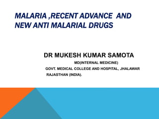 MALARIA ,RECENT ADVANCE AND
NEW ANTI MALARIAL DRUGS
DR MUKESH KUMAR SAMOTA
MD(INTERNAL MEDICINE)
GOVT. MEDICAL COLLEGE AND HOSPITAL, JHALAWAR
RAJASTHAN (INDIA).
 