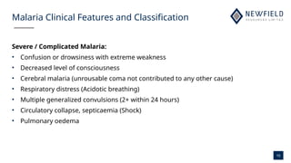 10
Malaria Clinical Features and Classification
Severe / Complicated Malaria:
• Confusion or drowsiness with extreme weakness
• Decreased level of consciousness
• Cerebral malaria (unrousable coma not contributed to any other cause)
• Respiratory distress (Acidotic breathing)
• Multiple generalized convulsions (2+ within 24 hours)
• Circulatory collapse, septicaemia (Shock)
• Pulmonary oedema
 