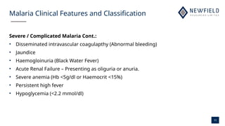 11
Malaria Clinical Features and Classification
Severe / Complicated Malaria Cont.:
• Disseminated intravascular coagulapthy (Abnormal bleeding)
• Jaundice
• Haemogloinuria (Black Water Fever)
• Acute Renal Failure – Presenting as oliguria or anuria.
• Severe anemia (Hb <5g/dl or Haemocrit <15%)
• Persistent high fever
• Hypoglycemia (<2.2 mmol/dl)
 