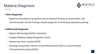 13
Malaria Diagnosis
• Clinic Diagnosis:
o Based on the patient’s symptoms and on physical findings at examination. Not
recommended. Clinical findings should always be confirmed by laboratory testing.
• Differential Diagnosis:
o Malaria Microscopy (Golden Standard)
o Antigen Detection (Rapid Diagnostic Tests)
o Polymerase chain reaction (PCR)
o Serology using either indirect immunofluorescence (IFA) or enzyme-linked
immunosorbent assay (ELISA).
 