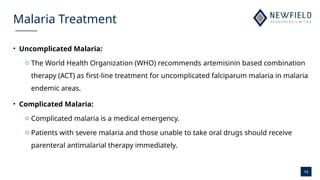 14
Malaria Treatment
• Uncomplicated Malaria:
o The World Health Organization (WHO) recommends artemisinin based combination
therapy (ACT) as first-line treatment for uncomplicated falciparum malaria in malaria
endemic areas.
• Complicated Malaria:
o Complicated malaria is a medical emergency.
o Patients with severe malaria and those unable to take oral drugs should receive
parenteral antimalarial therapy immediately.
 