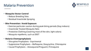 15
Malaria Prevention
• Mosquito Vector Control
o Reduce Breeding Sites
o Residual Insecticide Spraying
• Bite Prevention / Avoid Exposure
o Exercise particular caution during peak biting periods (Stay indoors)
o Insecticide Treated Mosquito Nets
o Protective Clothing (Covering most of the skin, light colors)
o Mosquito repellents, such as DEET
• Malaria Chemoprophylaxis
o Disruptive Prophylaxis - Exprimental
o Suppressive Prophylaxis – Mefloquine, Doxycycline, Chloroquine
o Causal Prophylaxis – Atovaquone/Proguanil, Primaquine
 