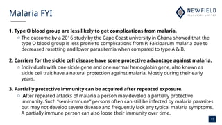 17
Malaria FYI
1. Type O blood group are less likely to get complications from malaria.
o The outcome by a 2016 study by the Cape Coast university in Ghana showed that the
type O blood group is less prone to complications from P. Falciparum malaria due to
decreased rosetting and lower parasitemia when compared to type A & B.
2. Carriers for the sickle cell disease have some protective advantage against malaria.
o Individuals with one sickle gene and one normal hemoglobin gene, also known as
sickle cell trait have a natural protection against malaria. Mostly during their early
years.
3. Partially protective immunity can be acquired after repeated exposure.
o After repeated attacks of malaria a person may develop a partially protective
immunity. Such “semi-immune” persons often can still be infected by malaria parasites
but may not develop severe disease and frequently lack any typical malaria symptoms.
A partially immune person can also loose their immunity over time.
 