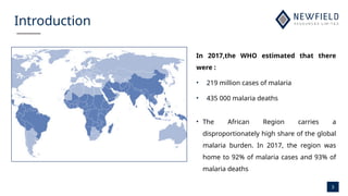 3
Introduction
In 2017,the WHO estimated that there
were :
• 219 million cases of malaria
• 435 000 malaria deaths
• The African Region carries a
disproportionately high share of the global
malaria burden. In 2017, the region was
home to 92% of malaria cases and 93% of
malaria deaths
 