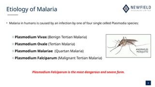 6
Etiology of Malaria
• Malaria in humans is caused by an infection by one of four single celled Plasmodia species:
o Plasmodium Vivax (Benign Tertian Malaria)
o Plasmodium Ovale (Tertian Malaria)
o Plasmodium Malariae (Quartan Malaria)
o Plasmodium Falciparum (Malignant Tertian Malaria)
Plasmodium Falciparum is the most dangerous and severe form.
 