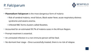 7
P. Falciparum
• Plasmodium Falciparum is the most dangerous form of malaria
o Risk of cerebral malaria, renal failure, Black water fever, acute respiratory distress
syndrome and severe anemia.
o Infected RBC forms clusters called Rosettes.
• Accounted for an estimated 99.7% of malaria cases in the African Region.
• Prompt treatment is essential.
• An untreated infection in a non-immune person will be fatal.
• No dormant liver stage – Once successfully treated, there is no risk of relapse.
 