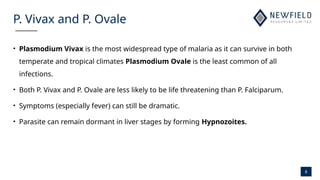 8
P. Vivax and P. Ovale
• Plasmodium Vivax is the most widespread type of malaria as it can survive in both
temperate and tropical climates Plasmodium Ovale is the least common of all
infections.
• Both P. Vivax and P. Ovale are less likely to be life threatening than P. Falciparum.
• Symptoms (especially fever) can still be dramatic.
• Parasite can remain dormant in liver stages by forming Hypnozoites.
 
