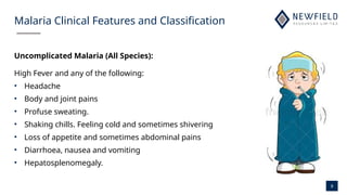 9
Malaria Clinical Features and Classification
Uncomplicated Malaria (All Species):
High Fever and any of the following:
• Headache
• Body and joint pains
• Profuse sweating.
• Shaking chills. Feeling cold and sometimes shivering
• Loss of appetite and sometimes abdominal pains
• Diarrhoea, nausea and vomiting
• Hepatosplenomegaly.
 