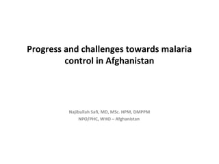 Progress and challenges towards malaria
         control in Afghanistan




         Najibullah Safi, MD, MSc. HPM, DMPPM
              NPO/PHC, WHO – Afghanistan
 