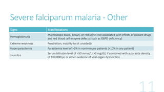 Severe falciparum malaria - Other
Signs Manifestations
Hemoglobinuria
Macroscopic black, brown, or red urine; not associated with effects of oxidant drugs
and red blood cell enzyme defects (such as G6PD deficiency)
Extreme weakness Prostration; inability to sit unaidedb
Hyperparasitemia Parasitemia level of >5% in nonimmune patients (>10% in any patient)
Jaundice
Serum bilirubin level of >50 mmol/L (>3 mg/dL) if combined with a parasite density
of 100,000/μL or other evidence of vital-organ dysfunction
 