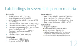 Lab findings in severe falciparum malaria
Biochemistry
• Hypoglycemia (<2.2 mmol/L)
• Hyperlactatemia (>5 mmol/L)
• Acidosis (arterial pH <7.3, serum HCO3
<15 mmol/L)
• Elevated serum creatinine (>265 μmol/L)
• Elevated total bilirubin (>50 μmol/L)
• Elevated liver enzymes (AST/ALT 3 times
upper limit of normal)
• Elevated muscle enzymes (CPK ↑,
myoglobin ↑)
• Elevated urate (>600 μmol/L)
Hematology
• Leukocytosis (>12,000/μL)
• Severe anemia (PCV <15%)
Coagulopathy
• Decreased platelet count (<50,000/μL)
• Prolonged prothrombin time (>3 s)
• Prolonged partial thromboplastin time
• Decreased fibrinogen (<200 mg/dL)
Parasitology
• Hyperparasitemia
 Increased mortality at >100,000/μL
 High mortality at >500,000/μL
 >20% of parasites identified as pigment-
containing trophozoites and schizonts
 >5% of neutrophils with visible pigment
 