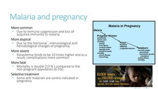 Malaria and pregnancy
More common
• Due to Immuno suppression and loss of
acquired immunity to malaria.
More atypical
• Due to the hormonal , immunological and
hematological changes of pregnancy.
More severe
• Parasitemia tends to be 10 times higher and as a
result, complications more common
More fatal
• Mortality is double (13 % ) compared to the
non-pregnant population (6.5%).
Selective treatment
• Some anti malarials are contra indicated in
pregnancy
 