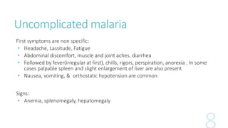 Uncomplicated malaria
First symptoms are non specific:
• Headache, Lassitude, Fatigue
• Abdominal discomfort, muscle and joint aches, diarrhea
• Followed by fever(irregular at first), chills, rigors, perspiration, anorexia . In some
cases palpable spleen and slight enlargement of liver are also present
• Nausea, vomiting, & orthostatic hypotension are common
Signs:
• Anemia, splenomegaly, hepatomegaly
 