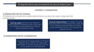B) Segunda Opción para el tratamiento de casos de Malaria grave:
QUININA Y CLINDAMICINA
1) ADMINISTRACION DE QUININA:
El tratamiento con quinina se realiza administrando una dosis de carga y luego dosis de
mantenimiento.
Dosis de carga: Administrar 20 mg/kg de
quinina diluido en Dextrosa al 5% a razón de 5
a 10 ml/kg,la cual se administra en infusión
continua durante 4 horas.
Dosis de mantenimiento: Considerar 10 mg/kg
de quinina diluido en Dextrosa al 5% a razón de
5 a 10 ml/kg.la cual se administra en infusión
continua durante 4 horas c/ 8 hr mientras no
tolere la vía oral.
2) ADMINISTRACION DE CLINDAMICINA:
A una dosis de 10 mg/kg diluido en 50 ml de
Dextrosa 5% y/o Cloruro de Sodio al 9%,
administrar en infusión durante 20 a 30 min
c/12 hr, desde inicio del tratamiento.
 