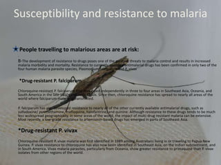Susceptibility and resistance to malaria
People travelling to malarious areas are at risk:
.
B-The development of resistance to drugs poses one of the greatest threats to malaria control and results in increased
malaria morbidity and mortality. Resistance to currently available antimalarial drugs has been confirmed in only two of the
four human malaria parasite species, Plasmodium falciparum and P. vivax
*Drug-resistant P. falciparum
Chloroquine-resistant P. falciparum first developed independently in three to four areas in Southeast Asia, Oceania, and
South America in the late 1950s and early 1960s. Since then, chloroquine resistance has spread to nearly all areas of the
world where falciparum malaria is transmitted.
P. falciparum has also developed resistance to nearly all of the other currently available antimalarial drugs, such as
sulfadoxine/ pyrimethamine, mefloquine, halofantrine, and quinine. Although resistance to these drugs tends to be much
less widespread geographically, in some areas of the world, the impact of multi-drug resistant malaria can be extensive.
Most recently, a low-grade resistance to artemisinin-based drugs has emerged in parts of Southeast Asia.
*Drug-resistant P. vivax
Chloroquine-resistant P. vivax malaria was first identified in 1989 among Australians living in or traveling to Papua New
Guinea. P. vivax resistance to chloroquine has also now been identified in Southeast Asia, on the Indian subcontinent, and
in South America. Vivax malaria parasites, particularly from Oceania, show greater resistance to primaquine than P. vivax
isolates from other regions of the world.
 