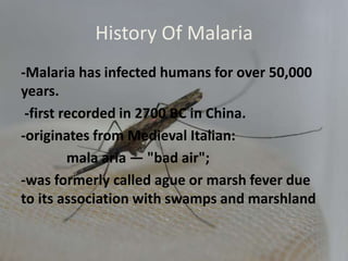 History Of Malaria
-Malaria has infected humans for over 50,000
years.
-first recorded in 2700 BC in China.
-originates from Medieval Italian:
mala aria — "bad air";
-was formerly called ague or marsh fever due
to its association with swamps and marshland
 