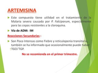 ARTEMISINA
 Este compuesto tiene utilidad en el tratamiento de la
Malaria severa causada por P. Falciparum, especialmente
para las cepas resistentes a la cloroquina.
 Vía de ADM: IM
Reacciones Secundarias :
 Son Poco Intensas como Fiebre y reticulopenia transitoria,
también se ha informado que ocasionalmente puede haber
TGO/TGP.
No se recomienda en el primer trimestre.
 