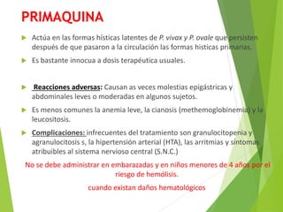 PRIMAQUINA
 Actúa en las formas hísticas latentes de P. vivax y P. ovale que persisten
después de que pasaron a la circulación las formas histicas primarias.
 Es bastante innocua a dosis terapéutica usuales.
 Reacciones adversas: Causan as veces molestias epigástricas y
abdominales leves o moderadas en algunos sujetos.
 Es menos comunes la anemia leve, la cianosis (methemoglobinemia) y la
leucositosis.
 Complicaciones: infrecuentes del tratamiento son granulocitopenia y
agranulocitosis s, la hipertensión arterial (HTA), las arritmias y síntomas
atribuibles al sistema nervioso central (S.N.C.)
No se debe administrar en embarazadas y en niños menores de 4 años por el
riesgo de hemólisis.
cuando existan daños hematológicos
 