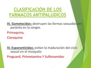 CLASIFICACIÓN DE LOS
FARMACOS ANTIPALUDICOS
III. Gametocidas: destruyen las formas sexuadas del
parásito en la sangre.
Primaquina,
Cloroquina
IV. Esporonticidas: evitan la maduración del ciclo
sexual en el mosquito
Proguanil, Pirimetamina Y Sulfonamidas
 