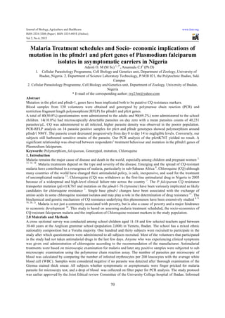Journal of Biology, Agriculture and Healthcare                                                               www.iiste.org
ISSN 2224-3208 (Paper) ISSN 2225-093X (Online)
Vol 2, No.6, 2012


 Malaria Treatment schedules and Socio- economic implications of
 mutation in the pfmdr1 and pfcrt genes of Plasmodium falciparum
            isolates in asymptomatic carriers in Nigeria
                                            Adeoti O. M (M Sc) 1, 2*, Anumudu C.I2 (Ph D)
          1. Cellular Parasitology Programme, Cell Biology and Genetics unit, Department of Zoology, University of
             Ibadan, Nigeria. 2. Department of Science Laboratory Technology, P.M.B 021, the Polytechnic Ibadan, Saki
                                                                Campus
 2. Cellular Parasitology Programme, Cell Biology and Genetics unit, Department of Zoology, University of Ibadan,
                                                            Nigeria
                                     * E-mail of the corresponding author: txy23m@yahoo.com
Abstract
Mutation in the pfcrt and pfmdr-1, genes have been implicated both to be putative CQ resistance markers.
Blood samples from 130 volunteers were obtained and genotyped by polymerase chain reaction (PCR) and
restriction fragment length polymorphism (RFLP) for pfmdr1 and pfcrt genes.
A total of 40(30.8%) questionnaires were administered to the adults and 90(69.2%) were administered to the school
children. 14(10.8%) had microscopically detectable parasites on day zero with a mean parasites counts of 40,231
parasites/µL. CQ was administered to all infected, higher parasite density was observed in the poorer population.
PCR-RFLP analysis on 14 parasite positive samples for pfcrt and pfmdr genotypes showed polymorphism around
pfmdr1 N86Y. The parasite count decreased progressively from day 0 to day 14 to negligible levels. Conversely, our
subjects still harboured sensitive strains of the parasite. Our PCR analysis of the pfcrtK76T yielded no result. A
significant relationship was observed between respondents’ treatment behaviour and mutation in the pfmdr1 genes of
Plasmodium falciparum.
Keywords: Polymorphism, falciparum, Genotyped, mutation, Chloroquine
1. Introduction
Malaria remains the major cause of disease and death in the world, especially among children and pregnant women 3,
13, 14, 18
           . Malaria treatments depend on the type and severity of the disease. Emerging and the spread of CQ-resistant
malaria have contributed to a resurgence of malaria, particularly in sub-Saharan Africa 8. Chloroquine (CQ) although
many countries of the world have changed their antimalarial policy, is safe, inexpensive, and used for the treatment
of uncomplicated malaria 15. Chloroquine (CQ) was withdrawn as the first-line antimalarial drug in Nigeria in 2005
because of a widespread and high-level clinical failure rate across the country 7. The P. falciparum CQ resistance
transporter mutation (pfcrt) K76T and mutation on the pfmdr1-76 (tyrosine) have been variously implicated as likely
candidates for chloroquine resistance 1. Single base pfmdr1 changes have been associated with the exchange of
amino acids in some chloroquine resistant isolates and may play a role in the determination of drug resistance 11. The
biochemical and genetic mechanism of CQ resistance underlying this phenomenon have been extensively studied 4, 9,
19, 20, 21
           . Malaria is not just a commonly associated with poverty, but is also a cause of poverty and a major hindrance
to economic development 18. This study is based on assessing malaria treatment scheduled, the socio-economics of
CQ resistant falciparum malaria and the implication of Chloroquine resistant markers in the study population.
2.0 Materials and Methods
A cross sectional survey was conducted among school children aged 11-18 and few selected teachers aged between
30-60 years at the Anglican grammar school (population 2,000) in Yemetu, Ibadan. The school has a mixed ethnic
nationality composition but a Yoruba majority. One hundred and thirty subjects were recruited to participate in the
study after which questionnaires were administered to all subjects recruited. Most of the volunteers that participated
in the study had not taken antimalarial drugs in the last few days. Anyone who was experiencing clinical symptoms
was given oral administration of chloroquine according to the recommendation of the manufacturer. Antimalarial
treatments were based on microscopic examination for malaria and later any positive samples were subjected to sub
microscopic examination using the polymerase chain reaction assay. The number of parasites per microscopic of
blood was calculated by comparing the number of infected erythrocytes per 200 leucocytes with the average white
blood cell (WBC). Samples were considered negative if no parasite was detected after thorough examination of the
Giemsa stained thick smear. All subjects whether symptomatic or asymptomatic were finger pricked for malaria
parasite for microscopy test, and a drop of blood was collected on filter paper for PCR analysis. The study protocol
was earlier approved by the Joint Ethical review Committee of the University College hospital of Ibadan. Informed

                                                           70
 