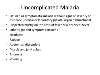 Uncomplicated Malaria Defined as symptomatic malaria without signs of severity or evidence ( clinical or laboratory )of vital organ dysfunctional Suspected mostly on the basis of fever or a history of fever Other signs and symptoms include :  Headache  Fatigue Abdominal discomfort  Muscle and joint aches Anorexia  Vomiting  